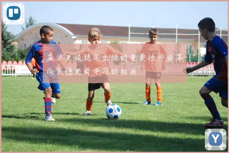 亚沙里谈稳定出场的重要性并分享向莫德里奇学习的经历