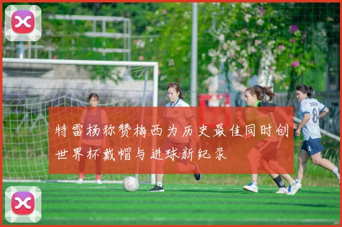 特雷杨称赞梅西为历史最佳同时创世界杯戴帽与进球新纪录