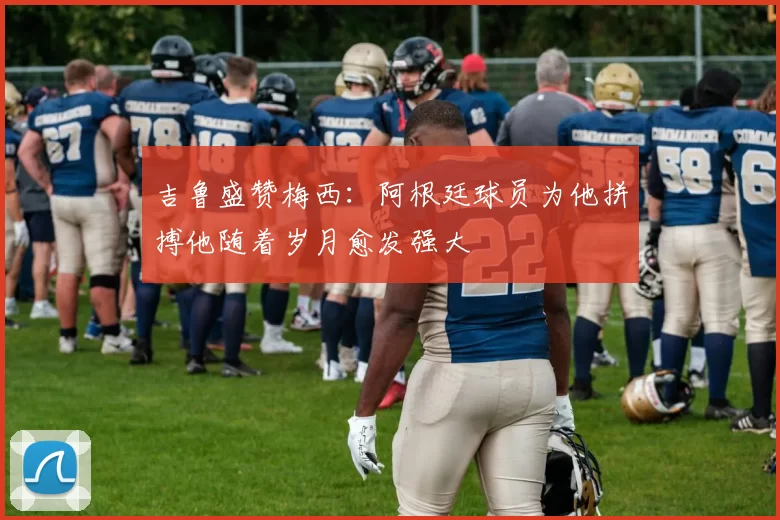 吉鲁盛赞梅西：阿根廷球员为他拼搏他随着岁月愈发强大
