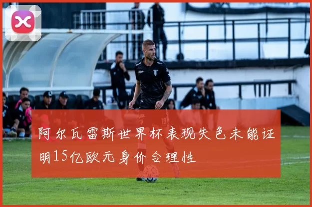 阿尔瓦雷斯世界杯表现失色未能证明15亿欧元身价合理性