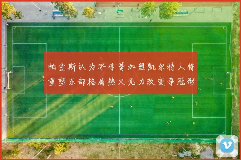 帕金斯认为字母哥加盟凯尔特人将重塑东部格局热火无力改变争冠形势